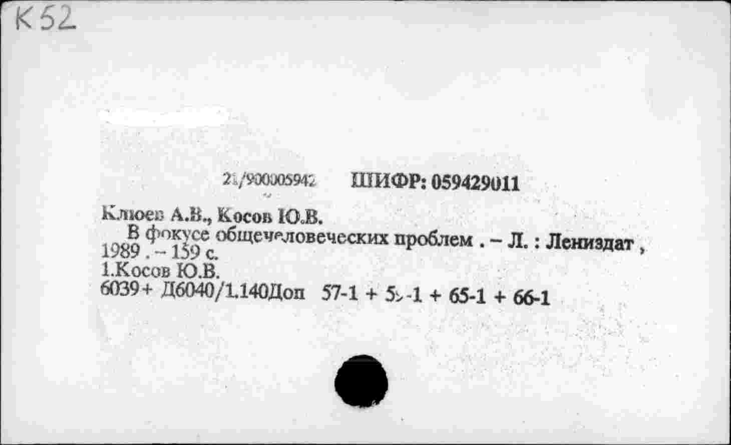 ﻿2 /ЙХХЮ594; ШИФР: 059429011
Клюев А.В., Косов 1О В.
1989 <^°159ес<’бЩеЧРЛОВеЧеСКИХ ИР06'«5“ • “ л-: Лениздат, 1.Косов Ю.В.
6039+ Д6040/1.140Доп 57-1 + 5^-1 + 65-1 + 66-1